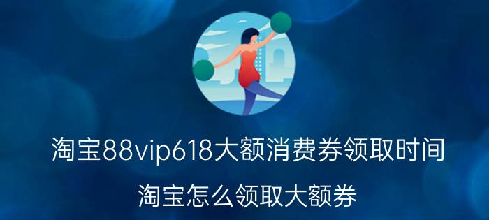 淘宝88vip618大额消费券领取时间 淘宝怎么领取大额券？